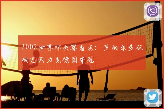 2002世界杯决赛看点：罗纳尔多双响巴西力克德国夺冠