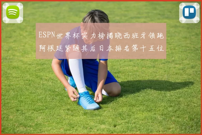 ESPN世界杯实力榜揭晓西班牙领跑阿根廷紧随其后日本排名第十五位