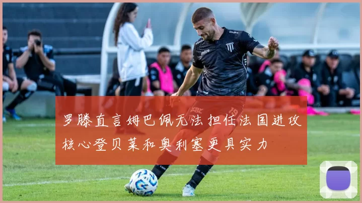 罗滕直言姆巴佩无法担任法国进攻核心登贝莱和奥利塞更具实力