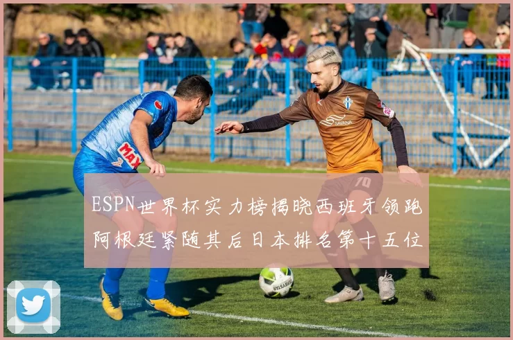 ESPN世界杯实力榜揭晓西班牙领跑阿根廷紧随其后日本排名第十五位