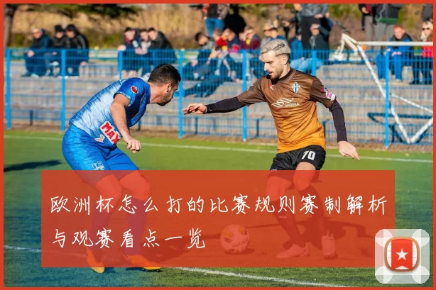 欧洲杯怎么打的比赛规则赛制解析与观赛看点一览