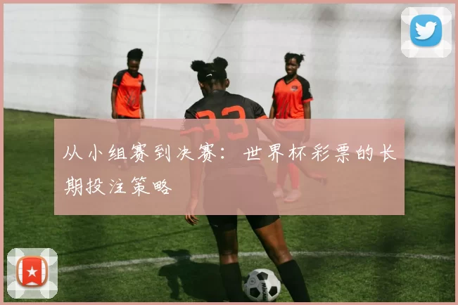 从小组赛到决赛：世界杯彩票的长期投注策略