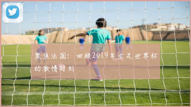 聚焦法国：回顾2019年女足世界杯的激情时刻