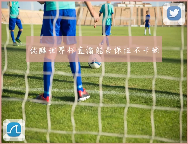 优酷世界杯直播能否保证不卡顿