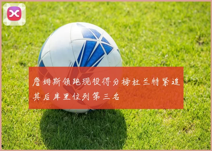 詹姆斯领跑现役得分榜杜兰特紧追其后库里位列第三名