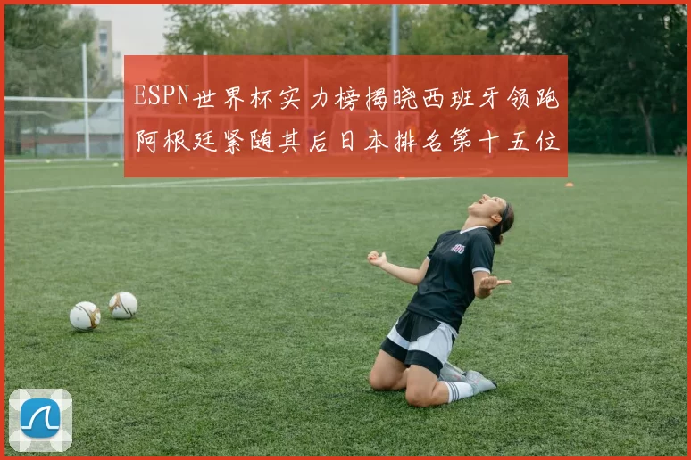 ESPN世界杯实力榜揭晓西班牙领跑阿根廷紧随其后日本排名第十五位