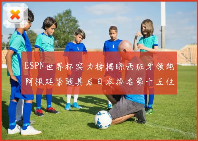 ESPN世界杯实力榜揭晓西班牙领跑阿根廷紧随其后日本排名第十五位