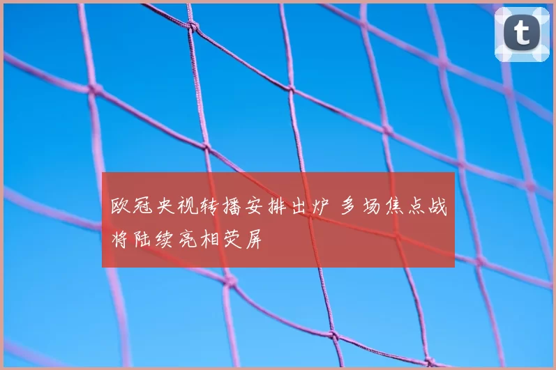 欧冠央视转播安排出炉 多场焦点战将陆续亮相荧屏