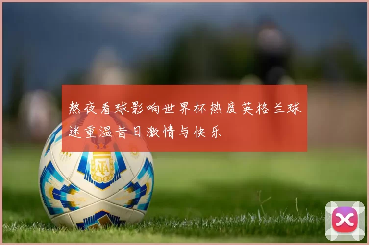 熬夜看球影响世界杯热度英格兰球迷重温昔日激情与快乐