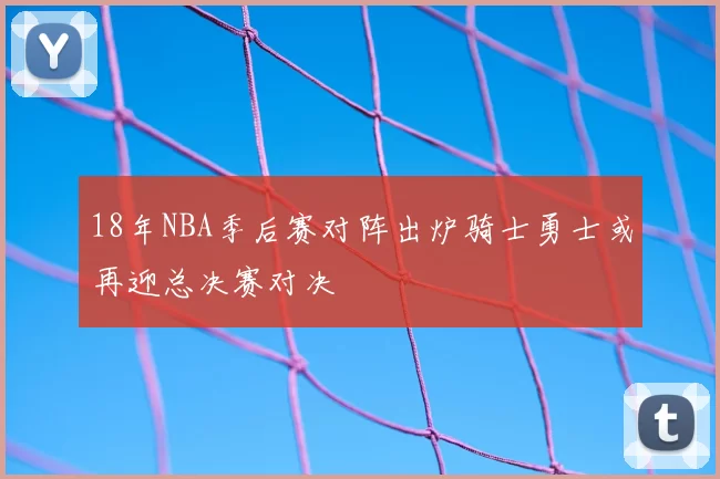 18年NBA季后赛对阵出炉骑士勇士或再迎总决赛对决